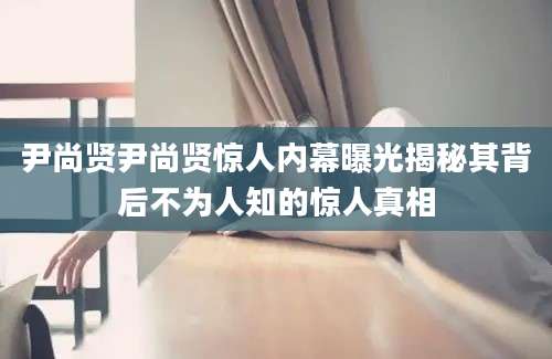 尹尚贤尹尚贤惊人内幕曝光揭秘其背后不为人知的惊人真相
