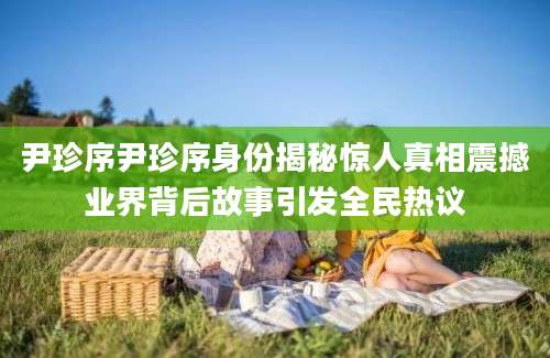 尹珍序尹珍序身份揭秘惊人真相震撼业界背后故事引发全民热议