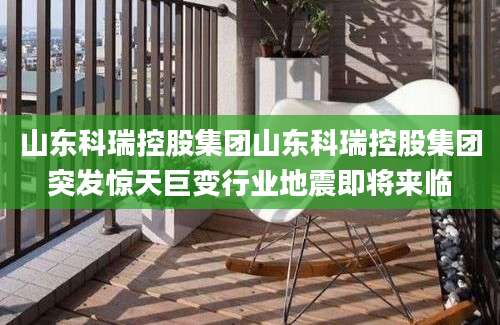 山东科瑞控股集团山东科瑞控股集团突发惊天巨变行业地震即将来临