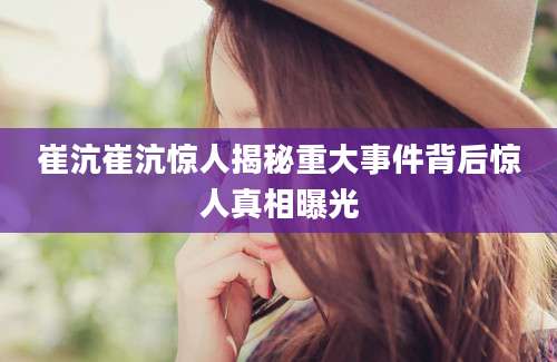 崔沆崔沆惊人揭秘重大事件背后惊人真相曝光