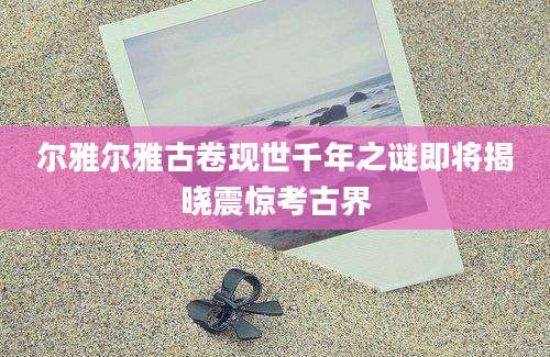 尔雅尔雅古卷现世千年之谜即将揭晓震惊考古界
