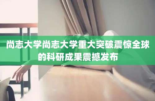 尚志大学尚志大学重大突破震惊全球的科研成果震撼发布