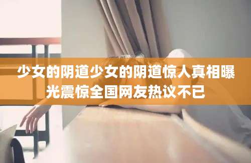 少女的阴道少女的阴道惊人真相曝光震惊全国网友热议不已