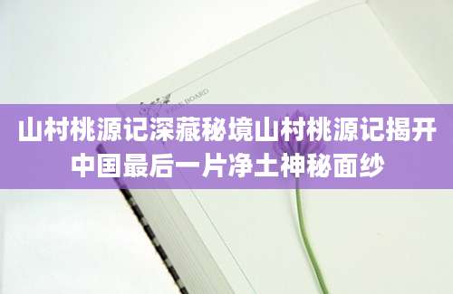 山村桃源记深藏秘境山村桃源记揭开中国最后一片净土神秘面纱