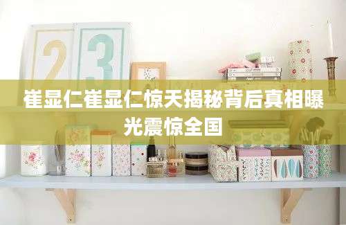 崔显仁崔显仁惊天揭秘背后真相曝光震惊全国
