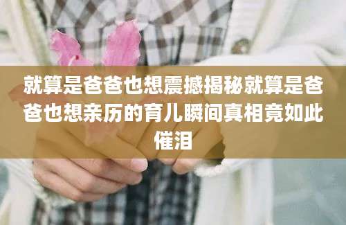 就算是爸爸也想震撼揭秘就算是爸爸也想亲历的育儿瞬间真相竟如此催泪