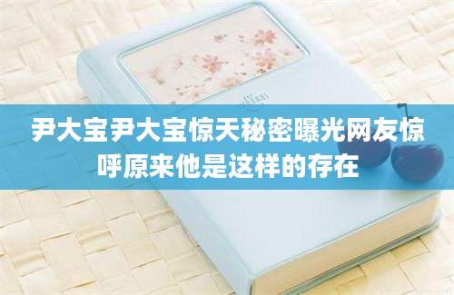 尹大宝尹大宝惊天秘密曝光网友惊呼原来他是这样的存在