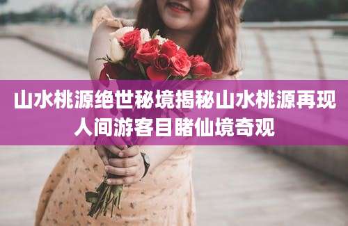山水桃源绝世秘境揭秘山水桃源再现人间游客目睹仙境奇观