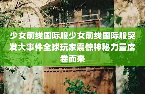少女前线国际服少女前线国际服突发大事件全球玩家震惊神秘力量席卷而来