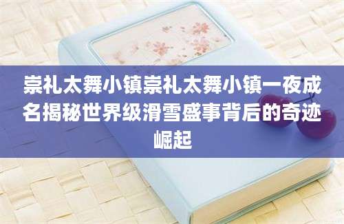 崇礼太舞小镇崇礼太舞小镇一夜成名揭秘世界级滑雪盛事背后的奇迹崛起