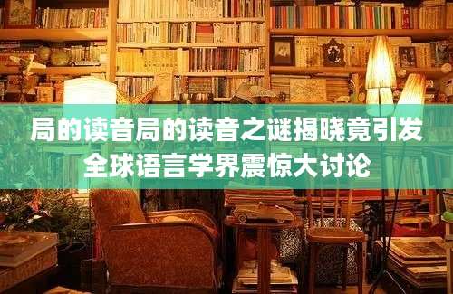 局的读音局的读音之谜揭晓竟引发全球语言学界震惊大讨论