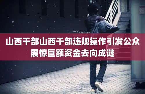 山西干部山西干部违规操作引发公众震惊巨额资金去向成谜