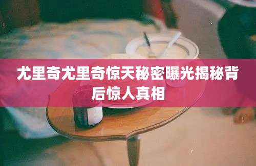 尤里奇尤里奇惊天秘密曝光揭秘背后惊人真相