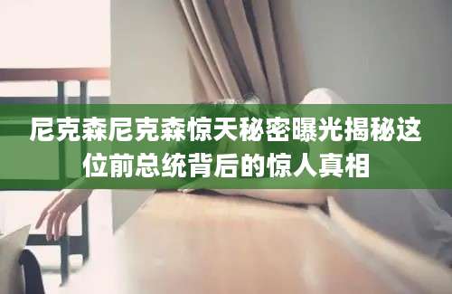尼克森尼克森惊天秘密曝光揭秘这位前总统背后的惊人真相