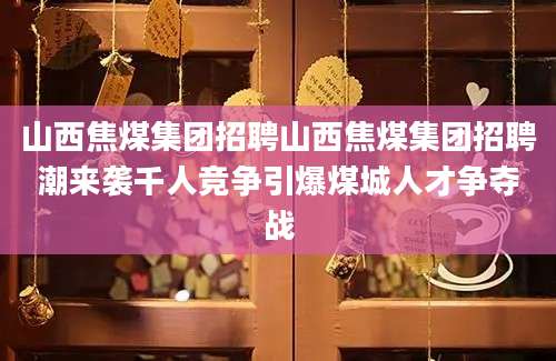 山西焦煤集团招聘山西焦煤集团招聘潮来袭千人竞争引爆煤城人才争夺战