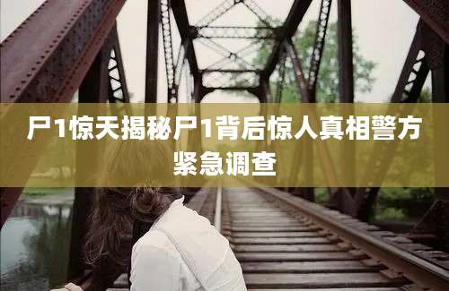 尸1惊天揭秘尸1背后惊人真相警方紧急调查