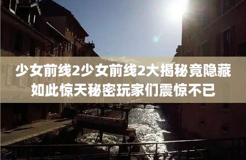 少女前线2少女前线2大揭秘竟隐藏如此惊天秘密玩家们震惊不已