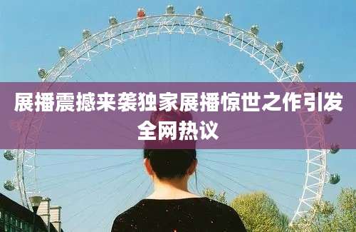 展播震撼来袭独家展播惊世之作引发全网热议