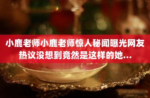 小鹿老师小鹿老师惊人秘闻曝光网友热议没想到竟然是这样的她...