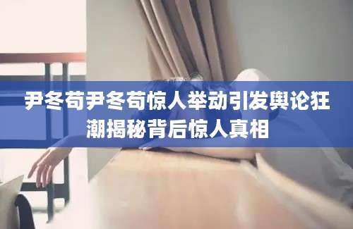 尹冬苟尹冬苟惊人举动引发舆论狂潮揭秘背后惊人真相