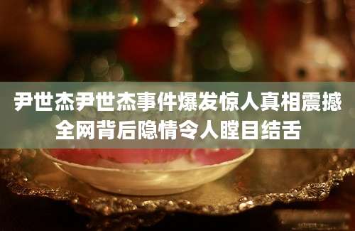 尹世杰尹世杰事件爆发惊人真相震撼全网背后隐情令人瞠目结舌