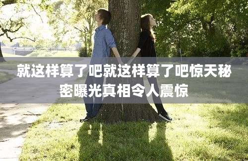 就这样算了吧就这样算了吧惊天秘密曝光真相令人震惊