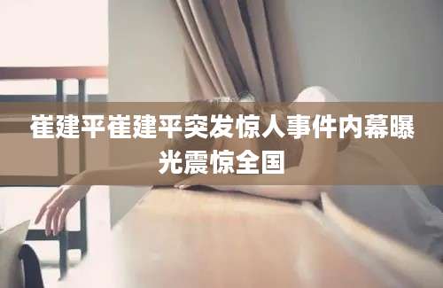 崔建平崔建平突发惊人事件内幕曝光震惊全国