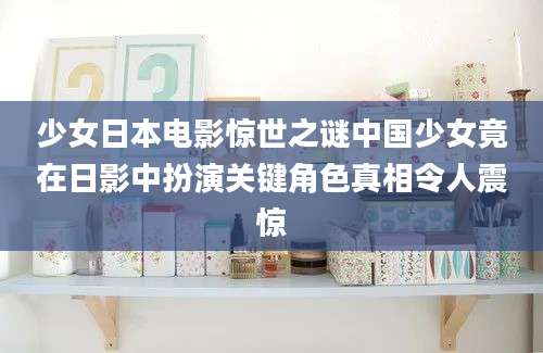 少女日本电影惊世之谜中国少女竟在日影中扮演关键角色真相令人震惊
