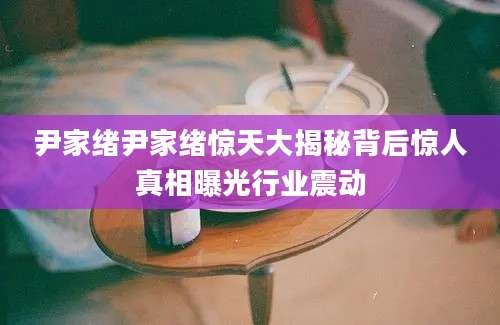 尹家绪尹家绪惊天大揭秘背后惊人真相曝光行业震动