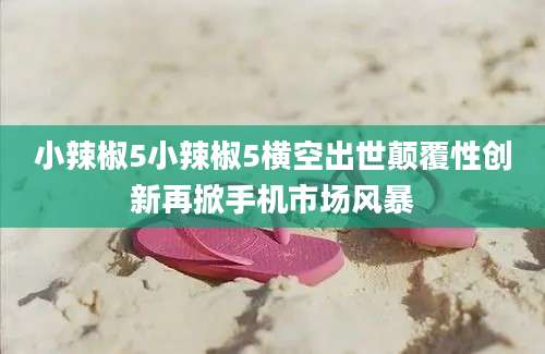 小辣椒5小辣椒5横空出世颠覆性创新再掀手机市场风暴