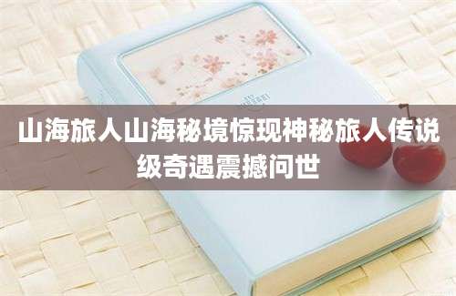 山海旅人山海秘境惊现神秘旅人传说级奇遇震撼问世
