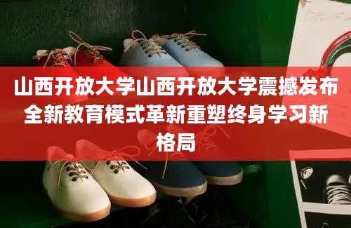 山西开放大学山西开放大学震撼发布全新教育模式革新重塑终身学习新格局