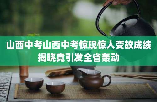 山西中考山西中考惊现惊人变故成绩揭晓竟引发全省轰动