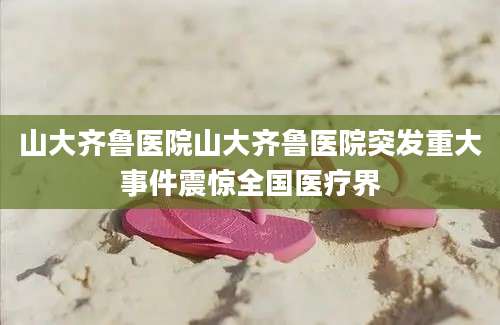 山大齐鲁医院山大齐鲁医院突发重大事件震惊全国医疗界
