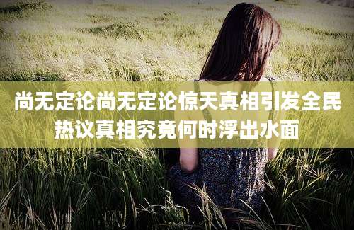 尚无定论尚无定论惊天真相引发全民热议真相究竟何时浮出水面
