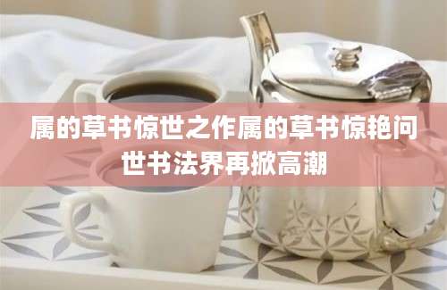 属的草书惊世之作属的草书惊艳问世书法界再掀高潮