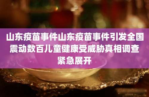 山东疫苗事件山东疫苗事件引发全国震动数百儿童健康受威胁真相调查紧急展开