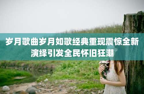 岁月歌曲岁月如歌经典重现震惊全新演绎引发全民怀旧狂潮