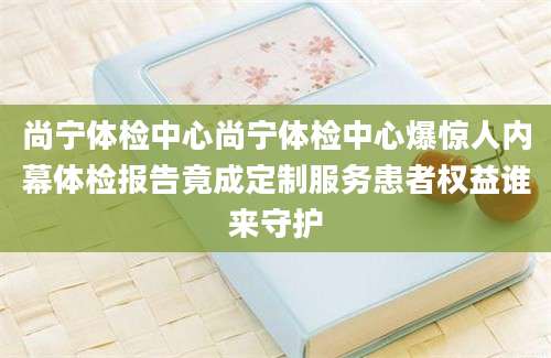 尚宁体检中心尚宁体检中心爆惊人内幕体检报告竟成定制服务患者权益谁来守护