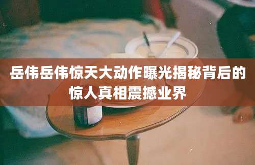 岳伟岳伟惊天大动作曝光揭秘背后的惊人真相震撼业界