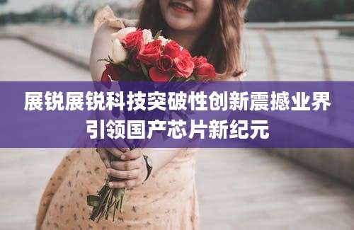 展锐展锐科技突破性创新震撼业界引领国产芯片新纪元