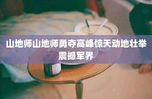 山地师山地师勇夺高峰惊天动地壮举震撼军界