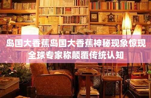 岛国大香蕉岛国大香蕉神秘现象惊现全球专家称颠覆传统认知