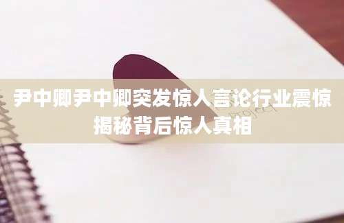 尹中卿尹中卿突发惊人言论行业震惊揭秘背后惊人真相