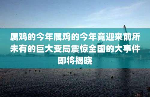 属鸡的今年属鸡的今年竟迎来前所未有的巨大变局震惊全国的大事件即将揭晓