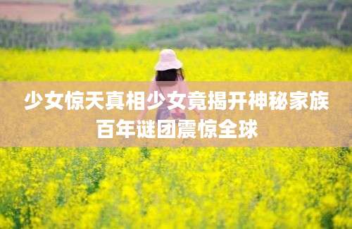 少女惊天真相少女竟揭开神秘家族百年谜团震惊全球
