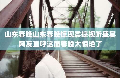 山东春晚山东春晚惊现震撼视听盛宴网友直呼这届春晚太惊艳了