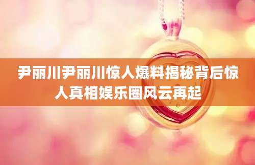 尹丽川尹丽川惊人爆料揭秘背后惊人真相娱乐圈风云再起