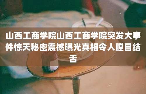 山西工商学院山西工商学院突发大事件惊天秘密震撼曝光真相令人瞠目结舌
