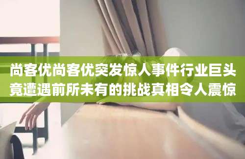 尚客优尚客优突发惊人事件行业巨头竟遭遇前所未有的挑战真相令人震惊